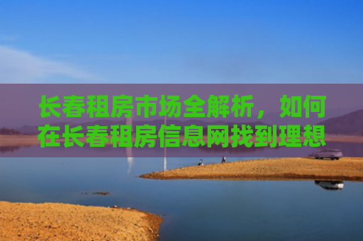 长春租房市场全解析，如何在长春租房信息网找到理想的家