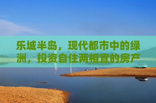 乐城半岛，现代都市中的绿洲，投资自住两相宜的房产新选择