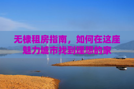 无棣租房指南,如何在这座魅力城市找到理想的家 无棣租房指南,如何在这座魅力城市找到理想的家