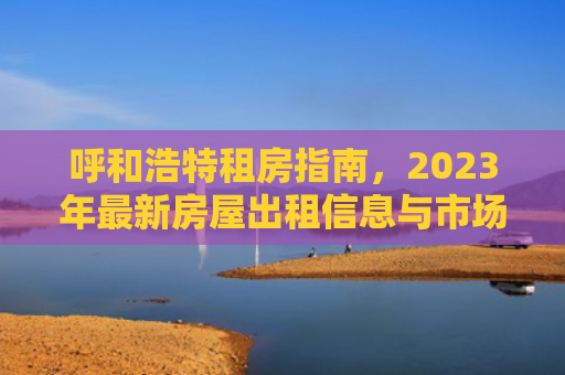 呼和浩特租房指南，2023年最新房屋出租信息与市场分析