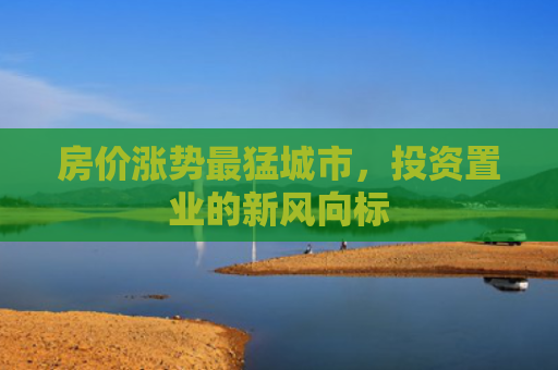 房价涨势最猛城市，投资置业的新风向标