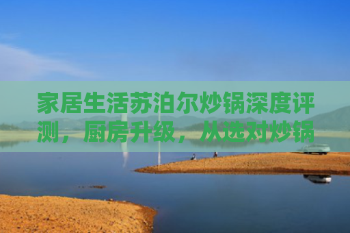 家居生活苏泊尔炒锅深度评测，厨房升级，从选对炒锅开始