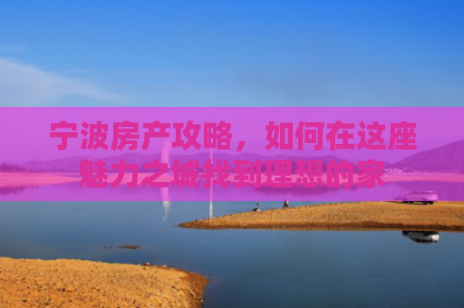 宁波房产攻略，如何在这座魅力之城找到理想的家