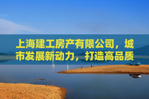 上海建工房产有限公司，城市发展新动力，打造高品质人居典范