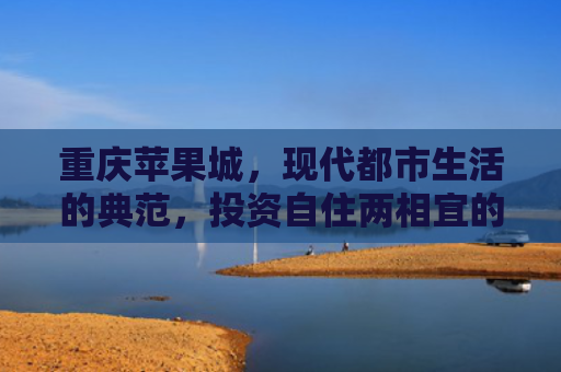 重庆苹果城，现代都市生活的典范，投资自住两相宜的房产新选择