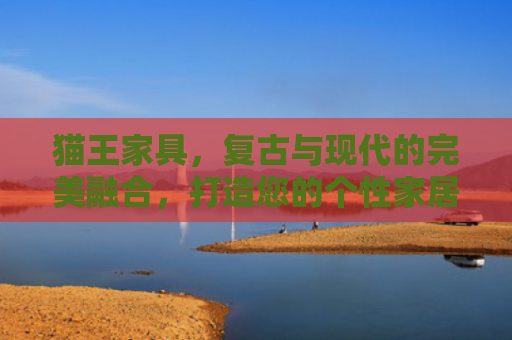 猫王家具，复古与现代的完美融合，打造您的个性家居空间