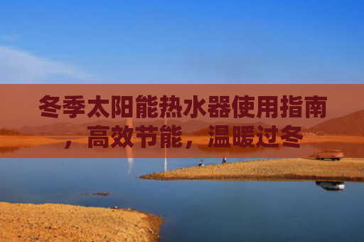 冬季太阳能热水器使用指南，高效节能，温暖过冬