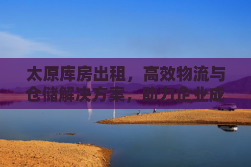 太原库房出租，高效物流与仓储解决方案，助力企业成长