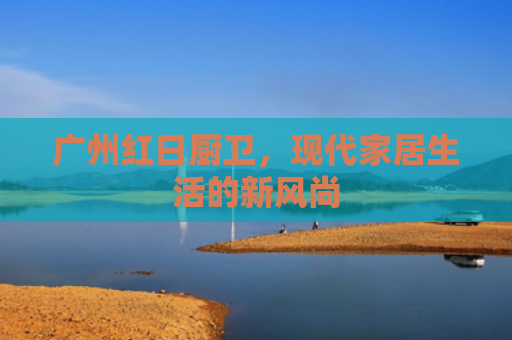 广州红日厨卫，现代家居生活的新风尚