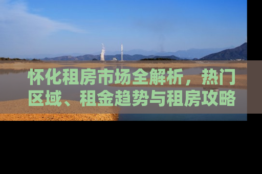 怀化租房市场全解析，热门区域、租金趋势与租房攻略
