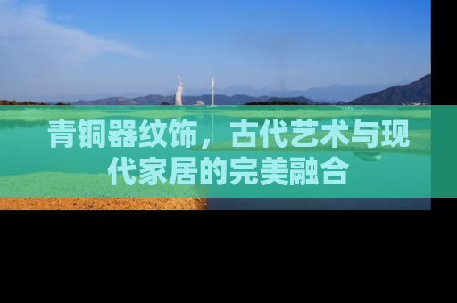 青铜器纹饰，古代艺术与现代家居的完美融合