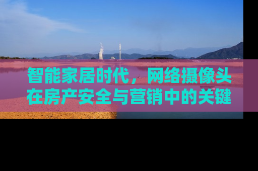 智能家居时代，网络摄像头在房产安全与营销中的关键作用