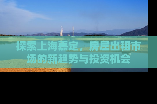 探索上海嘉定，房屋出租市场的新趋势与投资机会