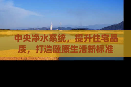 中央净水系统，提升住宅品质，打造健康生活新标准