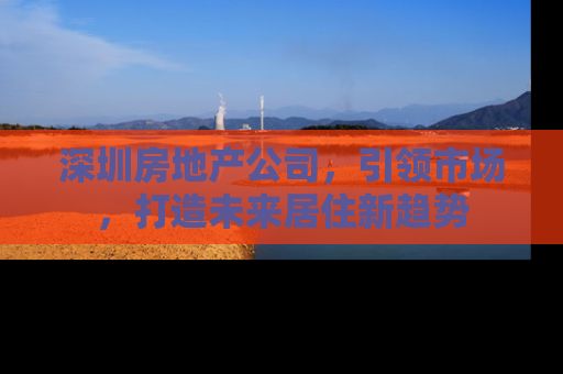 深圳房地产公司，引领市场，打造未来居住新趋势