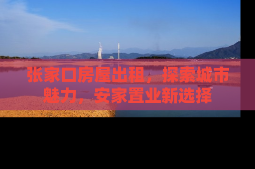 张家口房屋出租，探索城市魅力，安家置业新选择