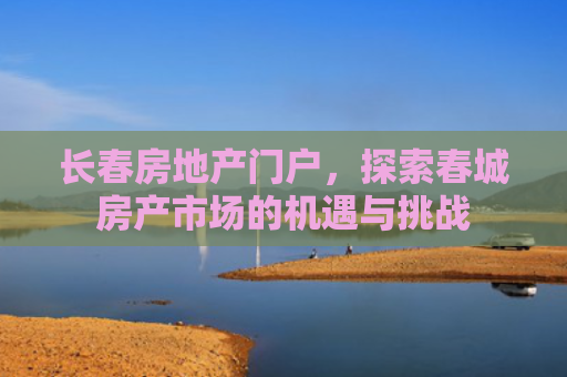 长春房地产门户，探索春城房产市场的机遇与挑战
