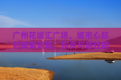 广州花城汇广场，城市心脏的璀璨明珠，投资与居住的理想之地
