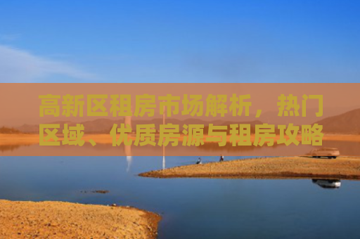 高新区租房市场解析，热门区域、优质房源与租房攻略
