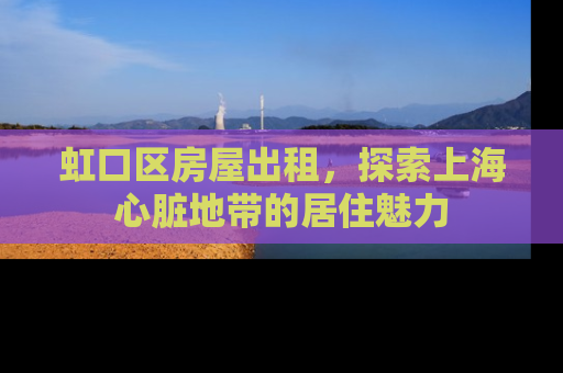 虹口区房屋出租，探索上海心脏地带的居住魅力