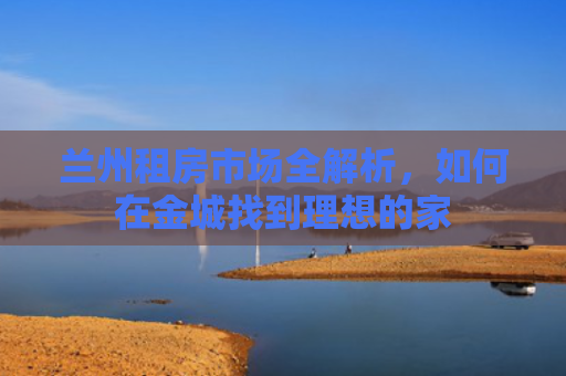 兰州租房市场全解析，如何在金城找到理想的家