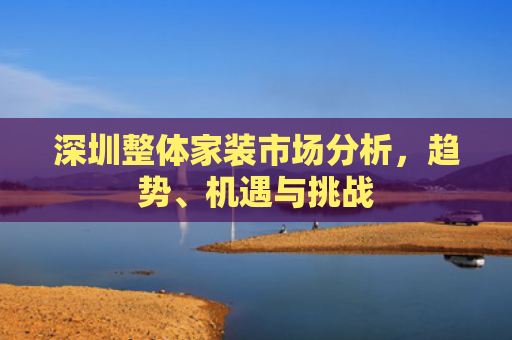 深圳整体家装市场分析，趋势、机遇与挑战