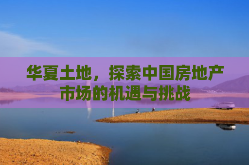 华夏土地，探索中国房地产市场的机遇与挑战