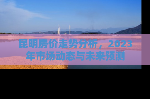 昆明房价走势分析，2023年市场动态与未来预测