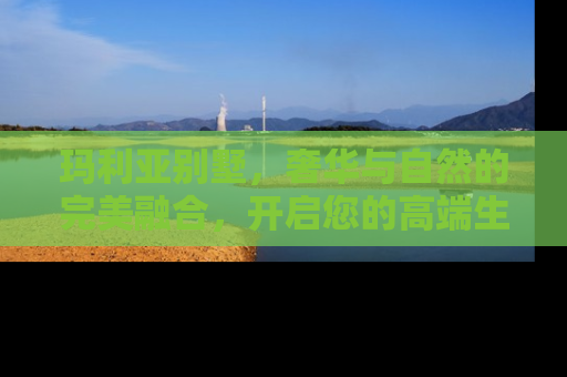 玛利亚别墅，奢华与自然的完美融合，开启您的高端生活新篇章