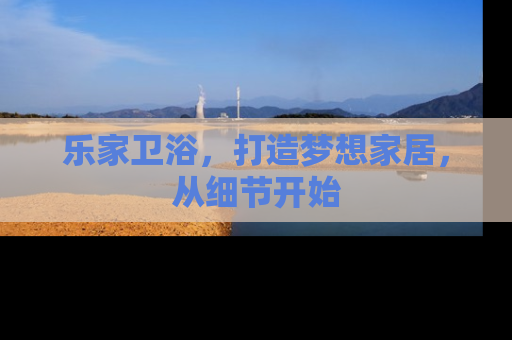 乐家卫浴，打造梦想家居，从细节开始