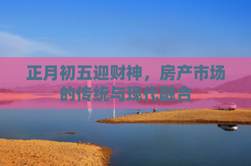 正月初五迎财神，房产市场的传统与现代融合