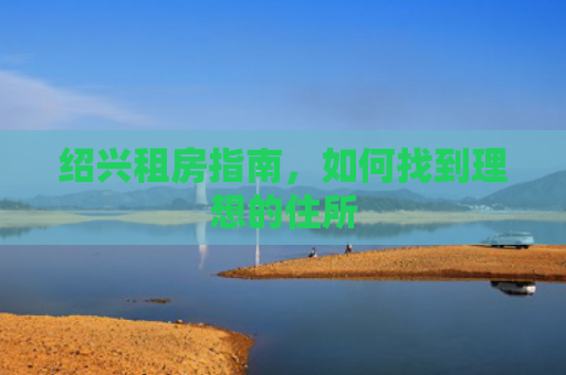 绍兴租房指南,如何找到理想的住所 绍兴租房指南,如何找到理想的住所
