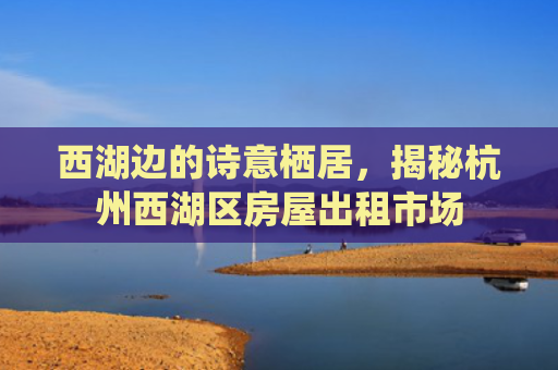 西湖边的诗意栖居，揭秘杭州西湖区房屋出租市场