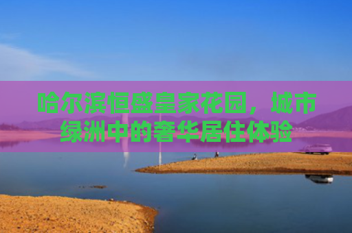 哈尔滨恒盛皇家花园，城市绿洲中的奢华居住体验