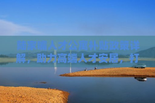 陆家嘴人才公寓补贴政策详解，助力高端人才安居，打造国际金融中心人才高地