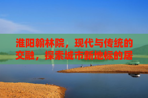 淮阳翰林院，现代与传统的交融，探索城市新地标的居住魅力