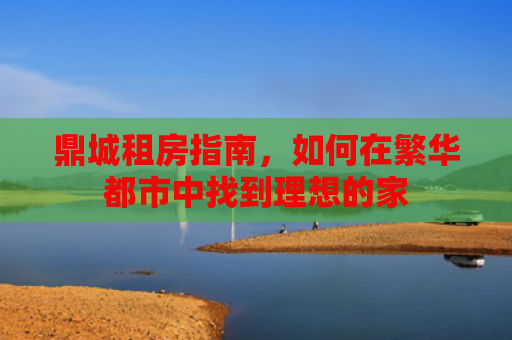 鼎城租房指南，如何在繁华都市中找到理想的家