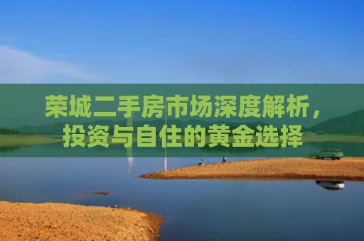 荣城二手房市场深度解析，投资与自住的黄金选择