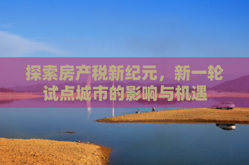 探索房产税新纪元，新一轮试点城市的影响与机遇