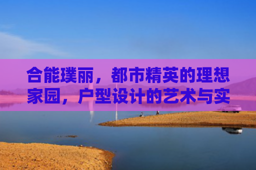 合能璞丽，都市精英的理想家园，户型设计的艺术与实用兼备