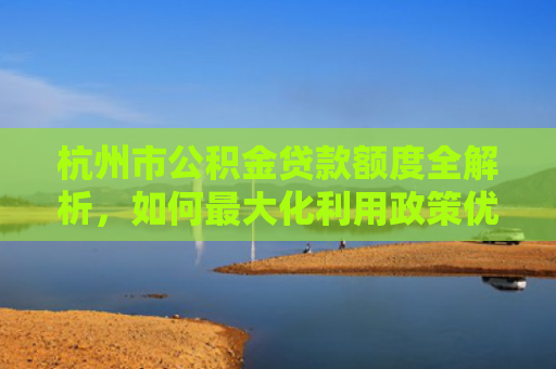 杭州市公积金贷款额度全解析，如何最大化利用政策优势？