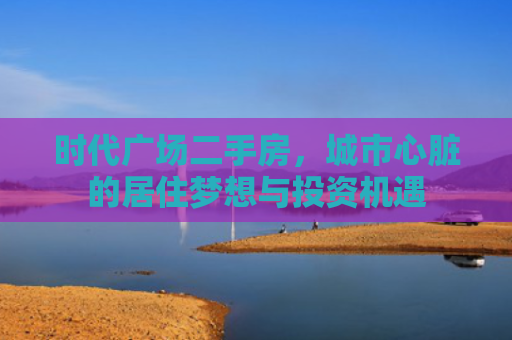 时代广场二手房，城市心脏的居住梦想与投资机遇