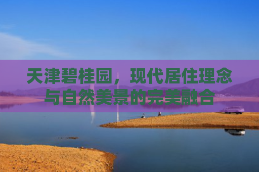天津碧桂园，现代居住理念与自然美景的完美融合
