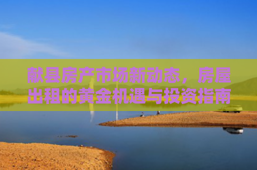献县房产市场新动态，房屋出租的黄金机遇与投资指南