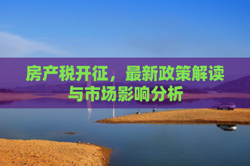 房产税开征，最新政策解读与市场影响分析