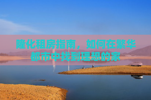 隆化租房指南，如何在繁华都市中找到理想的家
