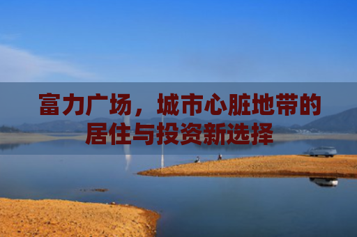 富力广场，城市心脏地带的居住与投资新选择