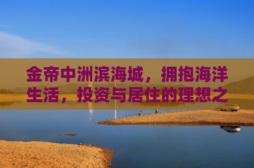 金帝中洲滨海城，拥抱海洋生活，投资与居住的理想之选
