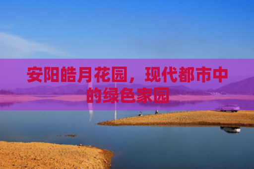 安阳皓月花园，现代都市中的绿色家园