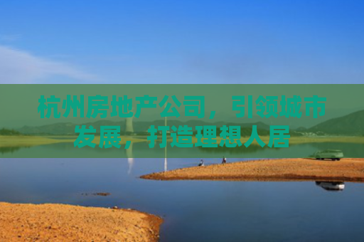 杭州房地产公司，引领城市发展，打造理想人居